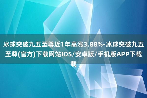 冰球突破九五至尊近1年高涨3.88%-冰球突破九五至尊(官方)下载网站IOS/安卓版/手机版APP下载