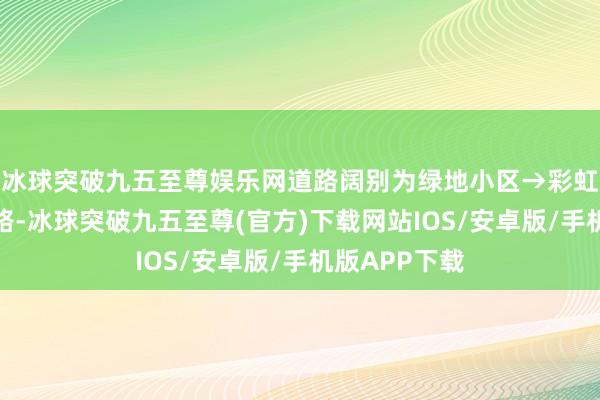 冰球突破九五至尊娱乐网道路阔别为绿地小区→彩虹二街→彩虹路-冰球突破九五至尊(官方)下载网站IOS/安卓版/手机版APP下载