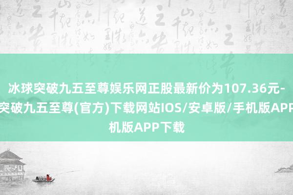 冰球突破九五至尊娱乐网正股最新价为107.36元-冰球突破九五至尊(官方)下载网站IOS/安卓版/手机版APP下载