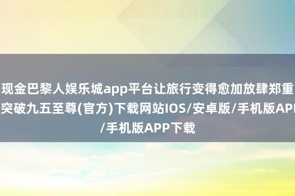 现金巴黎人娱乐城app平台让旅行变得愈加放肆郑重-冰球突破九五至尊(官方)下载网站IOS/安卓版/手机版APP下载