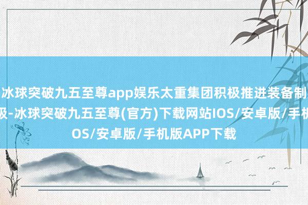 冰球突破九五至尊app娱乐太重集团积极推进装备制造业转型升级-冰球突破九五至尊(官方)下载网站IOS/安卓版/手机版APP下载