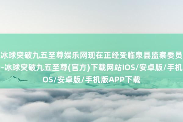 冰球突破九五至尊娱乐网现在正经受临泉县监察委员会监察看望-冰球突破九五至尊(官方)下载网站IOS/安卓版/手机版APP下载