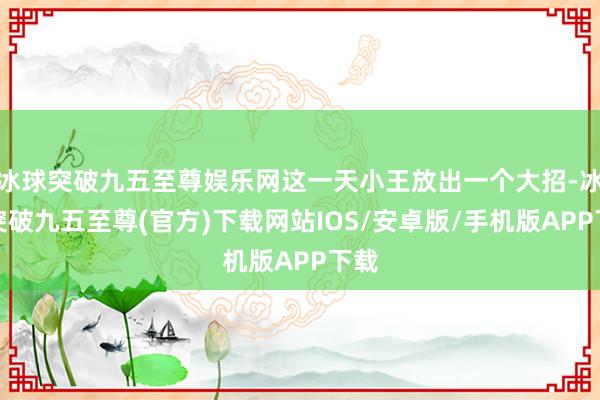 冰球突破九五至尊娱乐网这一天小王放出一个大招-冰球突破九五至尊(官方)下载网站IOS/安卓版/手机版APP下载