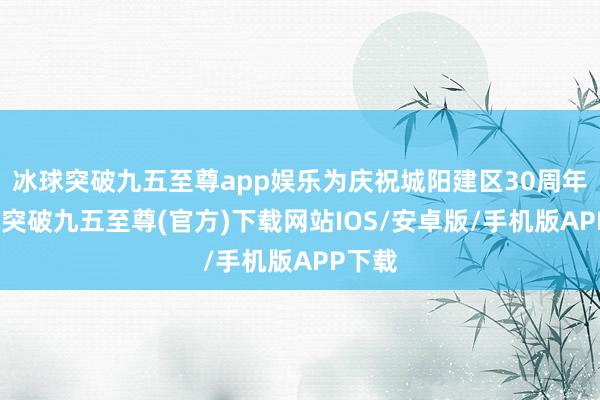 冰球突破九五至尊app娱乐为庆祝城阳建区30周年-冰球突破九五至尊(官方)下载网站IOS/安卓版/手机版APP下载