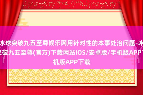 冰球突破九五至尊娱乐网用针对性的本事处治问题-冰球突破九五至尊(官方)下载网站IOS/安卓版/手机版APP下载