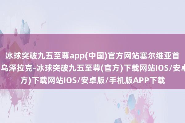 冰球突破九五至尊app(中国)官方网站塞尔维亚首发阵容为主攻布萨、乌泽拉克-冰球突破九五至尊(官方)下载网站IOS/安卓版/手机版APP下载