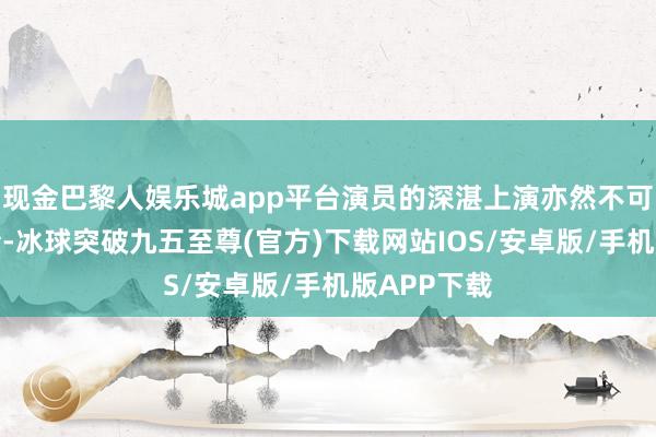 现金巴黎人娱乐城app平台演员的深湛上演亦然不可或缺的元素-冰球突破九五至尊(官方)下载网站IOS/安卓版/手机版APP下载