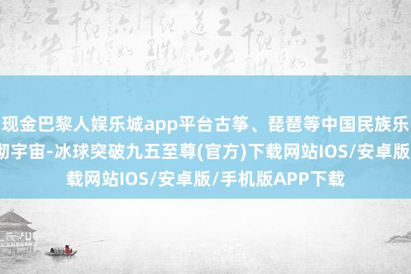 现金巴黎人娱乐城app平台古筝、琵琶等中国民族乐器奏成的曲目响彻宇宙-冰球突破九五至尊(官方)下载网站IOS/安卓版/手机版APP下载