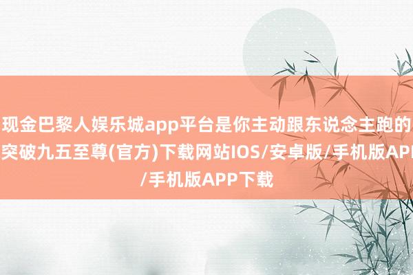 现金巴黎人娱乐城app平台是你主动跟东说念主跑的-冰球突破九五至尊(官方)下载网站IOS/安卓版/手机版APP下载