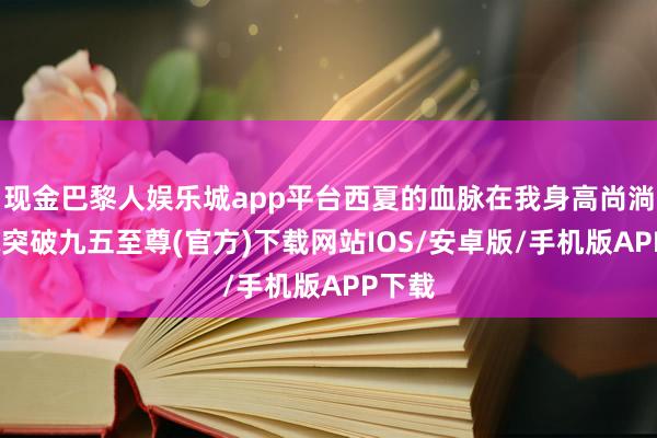 现金巴黎人娱乐城app平台西夏的血脉在我身高尚淌-冰球突破九五至尊(官方)下载网站IOS/安卓版/手机版APP下载