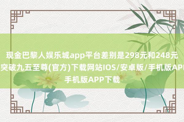 现金巴黎人娱乐城app平台差别是298元和248元-冰球突破九五至尊(官方)下载网站IOS/安卓版/手机版APP下载