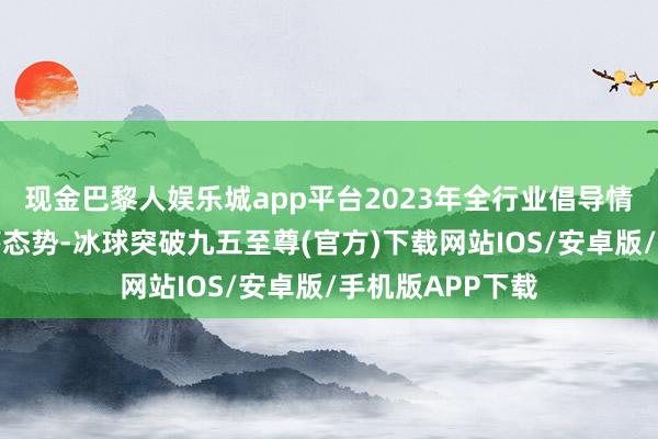 现金巴黎人娱乐城app平台2023年全行业倡导情况不绝呈现下落态势-冰球突破九五至尊(官方)下载网站IOS/安卓版/手机版APP下载