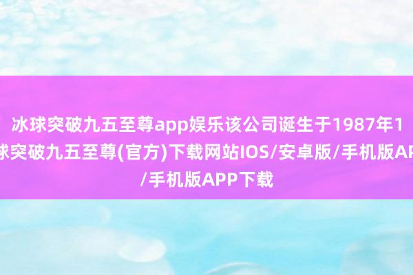 冰球突破九五至尊app娱乐该公司诞生于1987年1月-冰球突破九五至尊(官方)下载网站IOS/安卓版/手机版APP下载