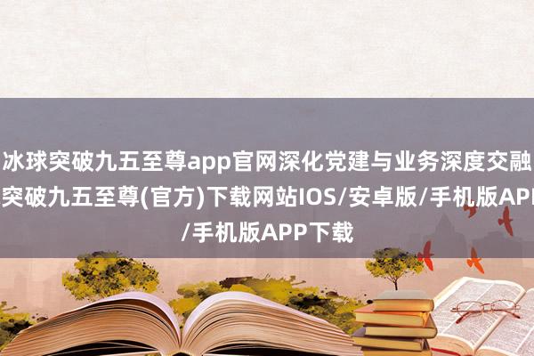 冰球突破九五至尊app官网深化党建与业务深度交融-冰球突破九五至尊(官方)下载网站IOS/安卓版/手机版APP下载