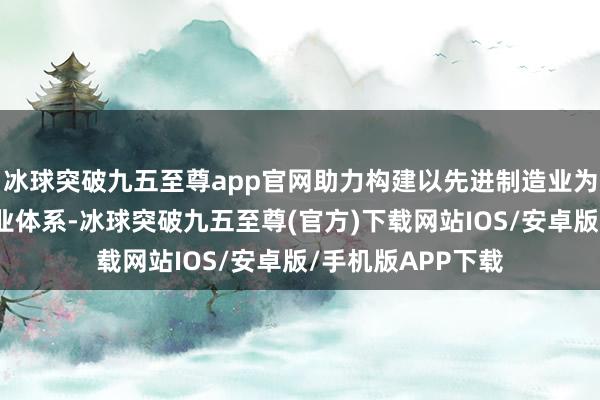 冰球突破九五至尊app官网助力构建以先进制造业为相沿的当代化产业体系-冰球突破九五至尊(官方)下载网站IOS/安卓版/手机版APP下载