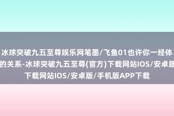 冰球突破九五至尊娱乐网笔墨/飞鱼01也许你一经体验过“爱与乞怜”的关系-冰球突破九五至尊(官方)下载网站IOS/安卓版/手机版APP下载