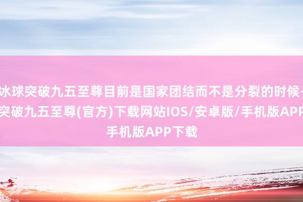 冰球突破九五至尊目前是国家团结而不是分裂的时候-冰球突破九五至尊(官方)下载网站IOS/安卓版/手机版APP下载