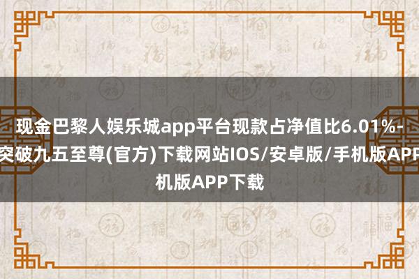 现金巴黎人娱乐城app平台现款占净值比6.01%-冰球突破九五至尊(官方)下载网站IOS/安卓版/手机版APP下载