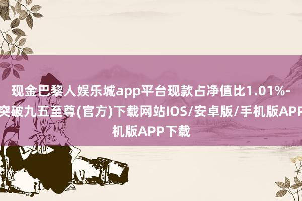 现金巴黎人娱乐城app平台现款占净值比1.01%-冰球突破九五至尊(官方)下载网站IOS/安卓版/手机版APP下载