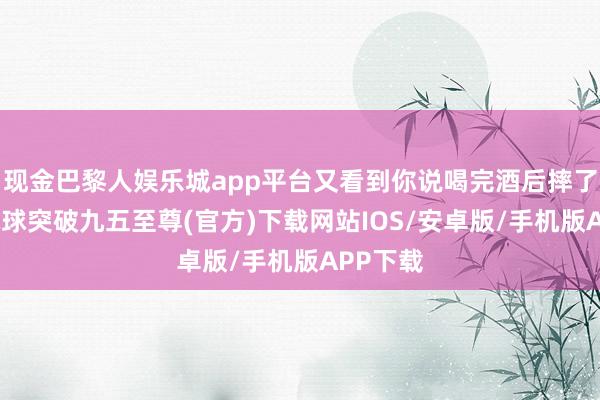 现金巴黎人娱乐城app平台又看到你说喝完酒后摔了一下-冰球突破九五至尊(官方)下载网站IOS/安卓版/手机版APP下载