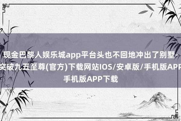 现金巴黎人娱乐城app平台头也不回地冲出了别墅-冰球突破九五至尊(官方)下载网站IOS/安卓版/手机版APP下载