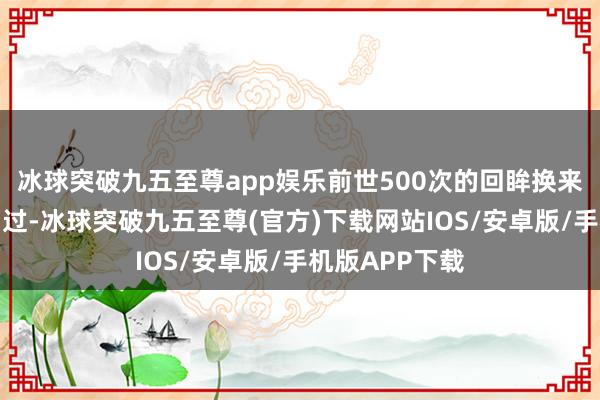 冰球突破九五至尊app娱乐前世500次的回眸换来今生的擦肩而过-冰球突破九五至尊(官方)下载网站IOS/安卓版/手机版APP下载