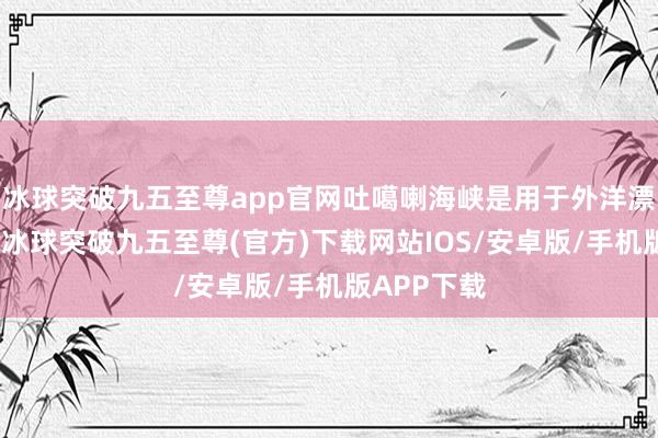 冰球突破九五至尊app官网吐噶喇海峡是用于外洋漂荡的海峡-冰球突破九五至尊(官方)下载网站IOS/安卓版/手机版APP下载