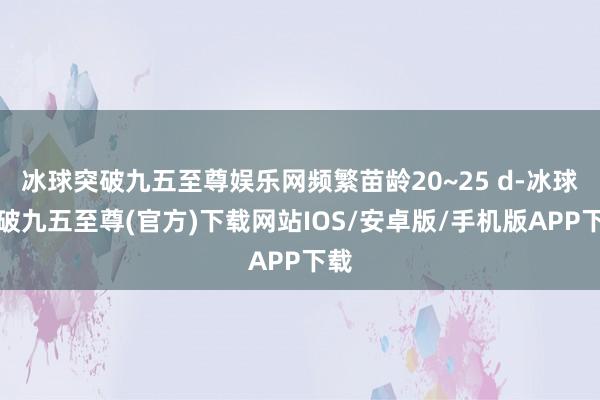 冰球突破九五至尊娱乐网频繁苗龄20~25 d-冰球突破九五至尊(官方)下载网站IOS/安卓版/手机版APP下载