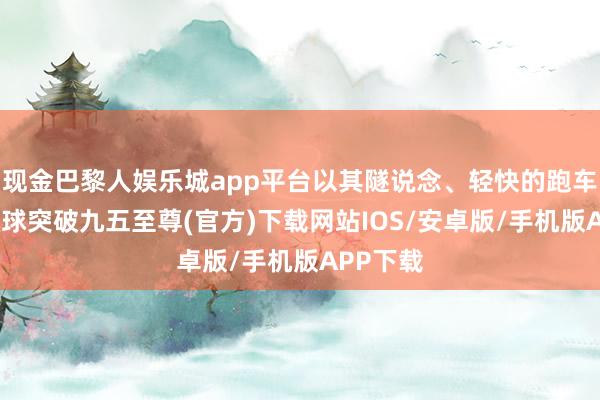 现金巴黎人娱乐城app平台以其隧说念、轻快的跑车特点-冰球突破九五至尊(官方)下载网站IOS/安卓版/手机版APP下载