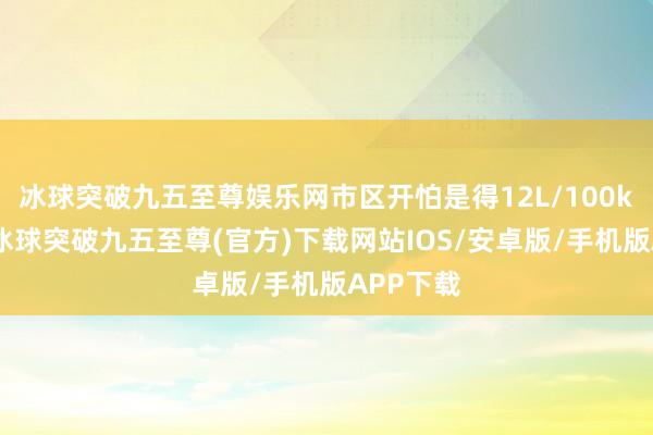 冰球突破九五至尊娱乐网市区开怕是得12L/100km往上-冰球突破九五至尊(官方)下载网站IOS/安卓版/手机版APP下载