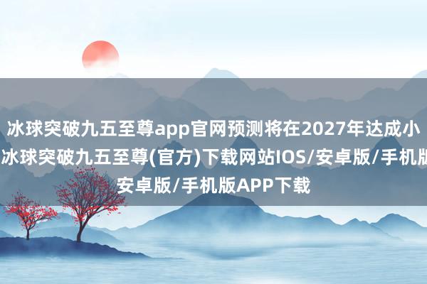 冰球突破九五至尊app官网预测将在2027年达成小批量分娩-冰球突破九五至尊(官方)下载网站IOS/安卓版/手机版APP下载