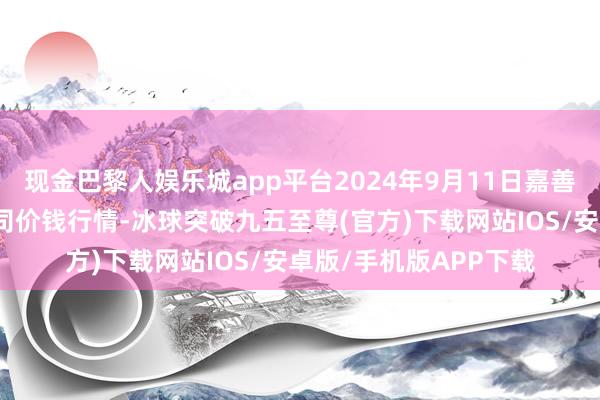 现金巴黎人娱乐城app平台2024年9月11日嘉善绿洲市集建立有限公司价钱行情-冰球突破九五至尊(官方)下载网站IOS/安卓版/手机版APP下载