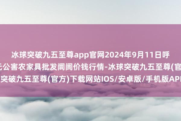 冰球突破九五至尊app官网2024年9月11日呼和浩特市好意思通首府无公害农家具批发阛阓价钱行情-冰球突破九五至尊(官方)下载网站IOS/安卓版/手机版APP下载