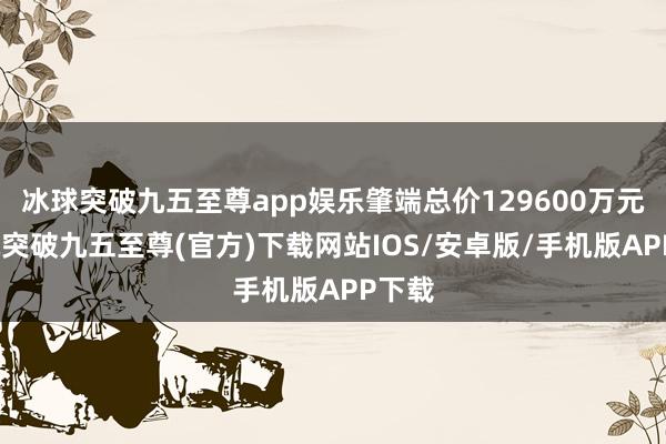 冰球突破九五至尊app娱乐肇端总价129600万元-冰球突破九五至尊(官方)下载网站IOS/安卓版/手机版APP下载