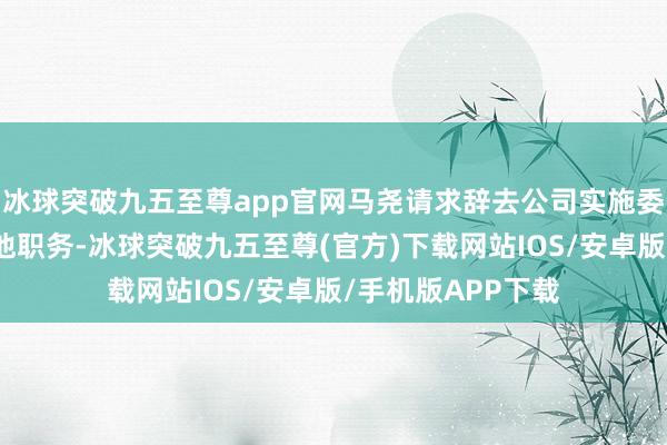 冰球突破九五至尊app官网马尧请求辞去公司实施委员及在公司的其他职务-冰球突破九五至尊(官方)下载网站IOS/安卓版/手机版APP下载