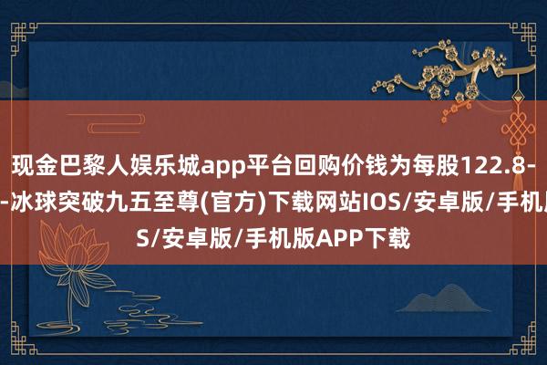 现金巴黎人娱乐城app平台回购价钱为每股122.8-125.6港元-冰球突破九五至尊(官方)下载网站IOS/安卓版/手机版APP下载