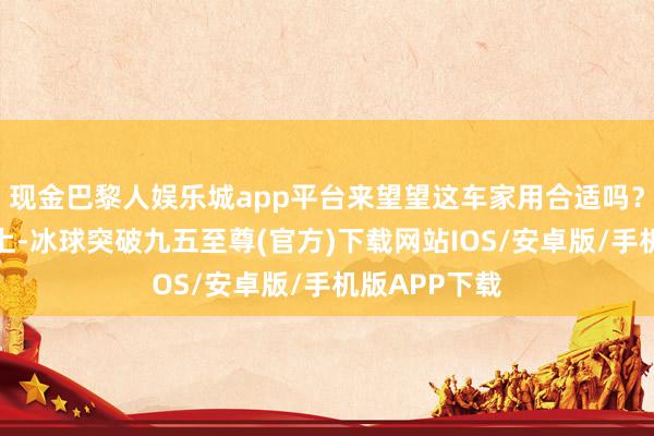 现金巴黎人娱乐城app平台来望望这车家用合适吗？外不雅策画上-冰球突破九五至尊(官方)下载网站IOS/安卓版/手机版APP下载