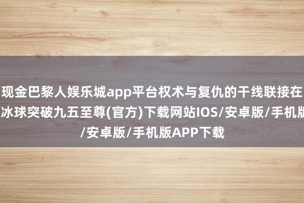 现金巴黎人娱乐城app平台权术与复仇的干线联接在整部剧中-冰球突破九五至尊(官方)下载网站IOS/安卓版/手机版APP下载