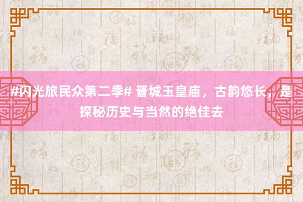 #闪光旅民众第二季# 晋城玉皇庙，古韵悠长，是探秘历史与当然的绝佳去