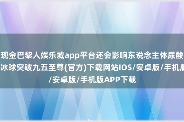 现金巴黎人娱乐城app平台还会影响东说念主体尿酸水平颠倒-冰球突破九五至尊(官方)下载网站IOS/安卓版/手机版APP下载