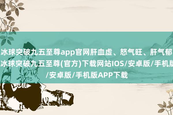 冰球突破九五至尊app官网肝血虚、怒气旺、肝气郁、肝干冷-冰球突破九五至尊(官方)下载网站IOS/安卓版/手机版APP下载