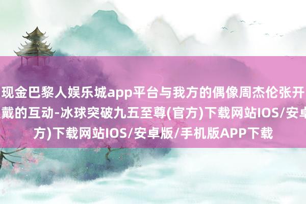 现金巴黎人娱乐城app平台与我方的偶像周杰伦张开了一场令东说念主爱戴的互动-冰球突破九五至尊(官方)下载网站IOS/安卓版/手机版APP下载