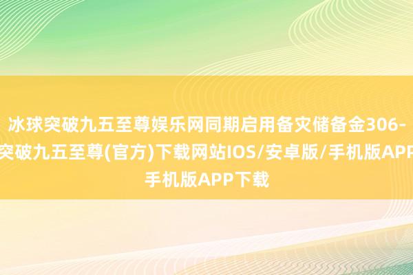 冰球突破九五至尊娱乐网同期启用备灾储备金306-冰球突破九五至尊(官方)下载网站IOS/安卓版/手机版APP下载