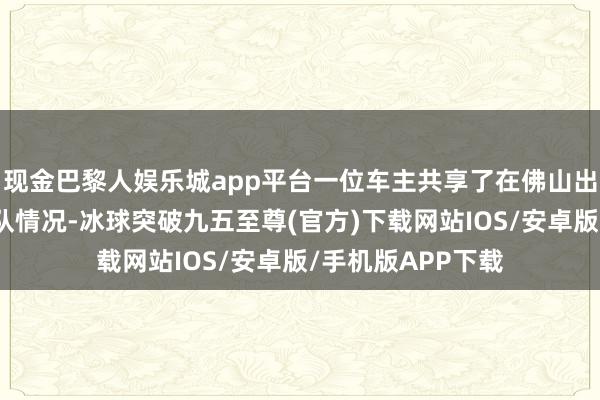 现金巴黎人娱乐城app平台一位车主共享了在佛山出差时际遇蹙迫插队情况-冰球突破九五至尊(官方)下载网站IOS/安卓版/手机版APP下载