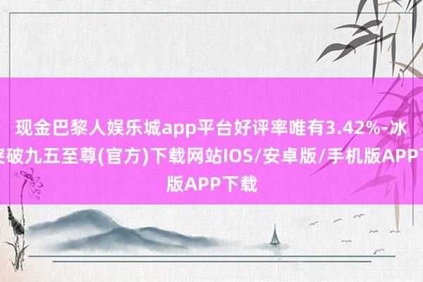 现金巴黎人娱乐城app平台好评率唯有3.42%-冰球突破九五至尊(官方)下载网站IOS/安卓版/手机版APP下载