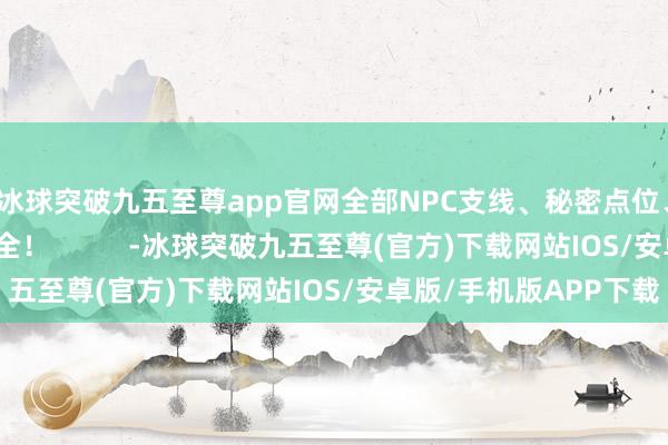 冰球突破九五至尊app官网全部NPC支线、秘密点位、垂危说念具一应俱全！          -冰球突破九五至尊(官方)下载网站IOS/安卓版/手机版APP下载