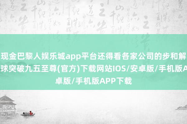 现金巴黎人娱乐城app平台还得看各家公司的步和解计策-冰球突破九五至尊(官方)下载网站IOS/安卓版/手机版APP下载