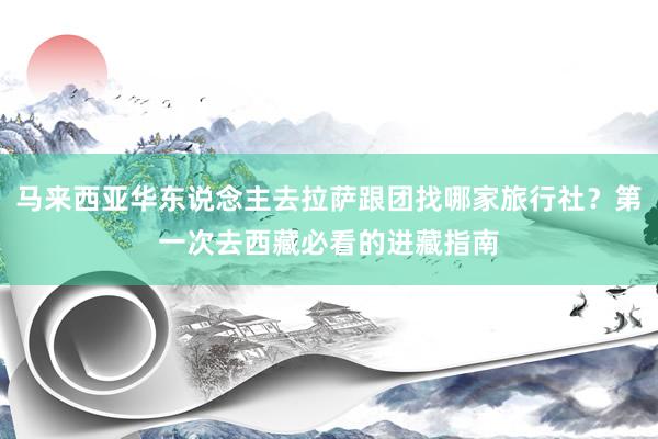 马来西亚华东说念主去拉萨跟团找哪家旅行社？第一次去西藏必看的进藏指南