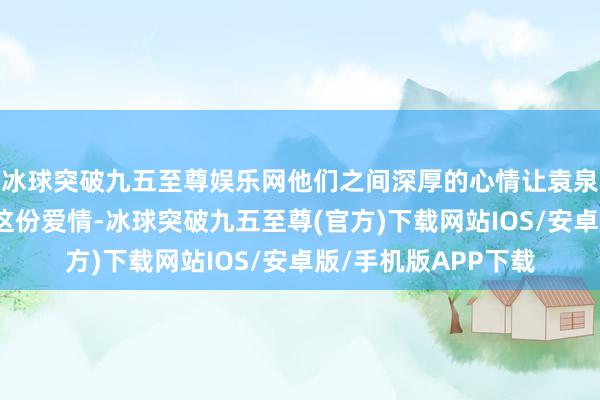 冰球突破九五至尊娱乐网他们之间深厚的心情让袁泉执意地选拔了苦守这份爱情-冰球突破九五至尊(官方)下载网站IOS/安卓版/手机版APP下载