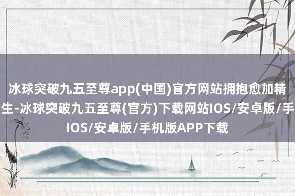 冰球突破九五至尊app(中国)官方网站拥抱愈加精深的东说念主生-冰球突破九五至尊(官方)下载网站IOS/安卓版/手机版APP下载